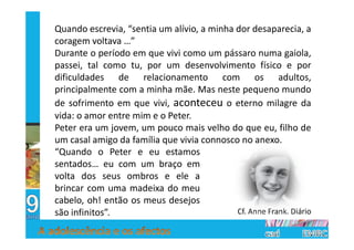 Quando escrevia, “sentia um alívio, a minha dor desaparecia, a
coragem voltava …”
Durante o período em que vivi como um pássaro numa gaiola,
passei, tal como tu, por um desenvolvimento físico e por
dificuldades de relacionamento com os adultos,
principalmente com a minha mãe. Mas neste pequeno mundo
de sofrimento em que vivi, aconteceu o eterno milagre da
vida: o amor entre mim e o Peter.
Peter era um jovem, um pouco mais velho do que eu, filho de
um casal amigo da família que vivia connosco no anexo.
“Quando o Peter e eu estamos
sentados… eu com um braço em
volta dos seus ombros e ele a
brincar com uma madeixa do meu
cabelo, oh! então os meus desejos
são infinitos”.                             Cf. Anne Frank. Diário
 