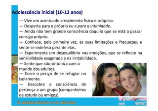 Adolescência inicial (10-13 anos)
   — Vive um acentuado crescimento físico e psíquico.
   — Desperta para o próprio eu e para a intimidade.
   — Ainda não tem grande consciência daquilo que se está a passar
   consigo próprio.
   — Conhece, pela primeira vez, as suas limitações e fraquezas, e
   sente-se indefeso perante elas.
   — Experimenta um desequilíbrio nas emoções, que se reflecte na
   sensibilidade exagerada e na irritabilidade.
   — Sente que não sintoniza com o
   mundo dos adultos.
   — Corre o perigo de se refugiar no
   isolamento.
   — Descobre a consciência de
   pertença a um grupo (companheiros
   de estudo ou amigos).
 