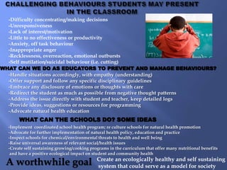 -Difficulty concentrating/making decisions
  -Unresponsiveness
  -Lack of interest/motivation
  -Little to no effectiveness or productivity
  -Anxiety, off task behaviour
  -Inappropriate anger
  -Recklessness, overreaction, emotional outbursts
  -Self mutilation/suicidal behaviour (i.e. cutting)
WHAT CAN WE DO AS EDUCATORS TO PREVENT AND MANAGE BEHAVIOURS?
  -Handle situations accordingly, with empathy (understanding)
  -Offer support and follow any specific disciplinary guidelines
  -Embrace any disclosure of emotions or thoughts with care
  -Redirect the student as much as possible from negative thought patterns
  -Address the issue directly with student and teacher, keep detailed logs
  -Provide ideas, suggestions or resources for programming
  -Advocate natural health education
       WHAT CAN THE SCHOOLS DO? SOME IDEAS
  -Implement coordinated school health program; re culture schools for natural health promotion
  -Advocate for further implementation of natural health policy, education and practice
  -Inspect schools for chemical/environmental threats to health and well being
  -Raise universal awareness of relevant social/health issues
  -Create self sustaining growing/cooking programs in the curriculum that offer many nutritional benefits
   and have a positive ecological impact on student and community health

 A worthwhile goal                           Create an ecologically healthy and self sustaining
                                             system that could serve as a model for society
 