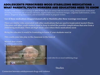ADOLESCENTS PERSCRIBED MOOD STABILIZING MEDICATIONS :
 WHAT PARENTS,YOUTH WORKERS AND EDUCATORS NEED TO KNOW
  Health Canada issued stern warnings in 2004/05 that there are serious risks involved in using antidepressant medications
  including an increased risk of suicide/self harm, negative behaviour/emotional changes, congenital malformations, cardiac
  defects, dangerous drug interactions, and several birth defects in pregnant women.

  Use of these medications dropped dramatically in Manitoba after these warnings were issued

  There are similar risks associated with other medications that are used to treat/control mental illness.
  Educators and other youth workers need to keep in mind the possible complications that arise from a
  child being medicated. There are high needs cases where these medications seem

  Being the educator it would be frustrating to know if your students were’nt

  This could come into play in the classroom in the form of

  Missed dose creatin
  In addition, information
  To have the government


  The lesson for
  Education involves Medication

  A teen that is clinically depressed and diagnosed as such, could often be on mood stabilizing drugs.

  psychological implications.


                                                                       Studies
Connection between antidepressant drugs and violence
 