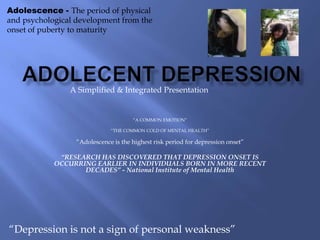 Adolescence - The period of physical
and psychological development from the
onset of puberty to maturity




                A Simplified & Integrated Presentation


                                      “A COMMON EMOTION”

                              “THE COMMON COLD OF MENTAL HEALTH”

                  “Adolescence is the highest risk period for depression onset”

             “RESEARCH HAS DISCOVERED THAT DEPRESSION ONSET IS
            OCCURRING EARLIER IN INDIVIDUALS BORN IN MORE RECENT
                   DECADES” - National Institute of Mental Health




“Depression is not a sign of personal weakness”
 