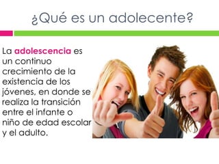 ¿Qué es un adolecente?La adolescencia es un continuo crecimiento de la existencia de los jóvenes, en donde se realiza la transición entre el infante o niño de edad escolar y el adulto.
