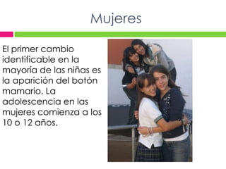 MujeresEl primer cambio identificable en la mayoría de las niñas es la aparición del botón mamario. La adolescencia en las mujeres comienza a los 10 o 12 años.