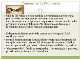 Causas de la Violencia
 Una de las raíces de esta pérdida de competencia emocional
por parte de los menores se encuentra en que nos
encontramos en una época en la que como consecuencia de las
presiones sociales y laborales “la atención cotidiana que
reciben los mas jóvenes raya en la negligencia
 Existen también una serie de causas sociales que al final
confluyen en un
 común denominador: familias desestructuradas incapaces de
cumplir la función primordial de transmitir normatividad al
menor: padres drogadictos, alcohólicos, analfabetos, padres
 “desaparecidos”, familias marginales o desarraigadas, pobreza,
prostitución, enfermedad mental, etc.
 