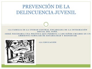 L A F A M I L I A E S L A U N I D A D C E N T R A L E N C A R G A D A D E L A I N T E G R A C I Ó N
S O C I A L D E L N I Ñ O .
S E R Á N E C E S A R I A U N A P O L Í T I C A Q U E P E R M I T A A L O S N I Ñ O S C R I A R S E E N U N
A M B I E N T E F A M I L I A R D E E S T A B I L I D A D Y B I E N E S T A R
L A E D U C A C I Ó N
PREVENCIÓN DE LA
DELINCUENCIA JUVENIL
 