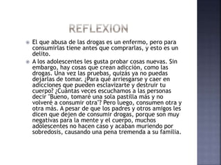  El que abusa de las drogas es un enfermo, pero para
consumirlas tiene antes que comprarlas, y esto es un
delito.
 A los adolescentes les gusta probar cosas nuevas. Sin
embargo, hay cosas que crean adicción, como las
drogas. Una vez las pruebas, quizás ya no puedas
dejarlas de tomar. ¿Para qué arriesgarse y caer en
adicciones que pueden esclavizarte y destruir tu
cuerpo? ¿Cuántas veces escuchamos a las personas
decir "Bueno, tomaré una sola pastilla más y no
volveré a consumir otra"? Pero luego, consumen otra y
otra más. A pesar de que los padres y otros amigos les
dicen que dejen de consumir drogas, porque son muy
negativas para la mente y el cuerpo, muchos
adolescentes no hacen caso y acaban muriendo por
sobredosis, causando una pena tremenda a su familia.
 
