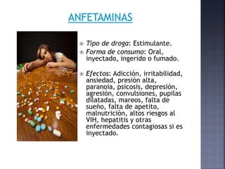  Tipo de droga: Estimulante.
 Forma de consumo: Oral,
inyectado, ingerido o fumado.
 Efectos: Adicción, irritabilidad,
ansiedad, presión alta,
paranoia, psicosis, depresión,
agresión, convulsiones, pupilas
dilatadas, mareos, falta de
sueño, falta de apetito,
malnutrición, altos riesgos al
VIH, hepatitis y otras
enfermedades contagiosas si es
inyectado.
 