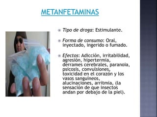  Tipo de droga: Estimulante.
 Forma de consumo: Oral,
inyectado, ingerido o fumado.
 Efectos: Adicción, irritabilidad,
agresión, hipertermia,
derrames cerebrales, paranoia,
psicosis, convulsiones,
toxicidad en el corazón y los
vasos sanguíneos,
alucinaciones, arritmia, (la
sensación de que insectos
andan por debajo de la piel).
 