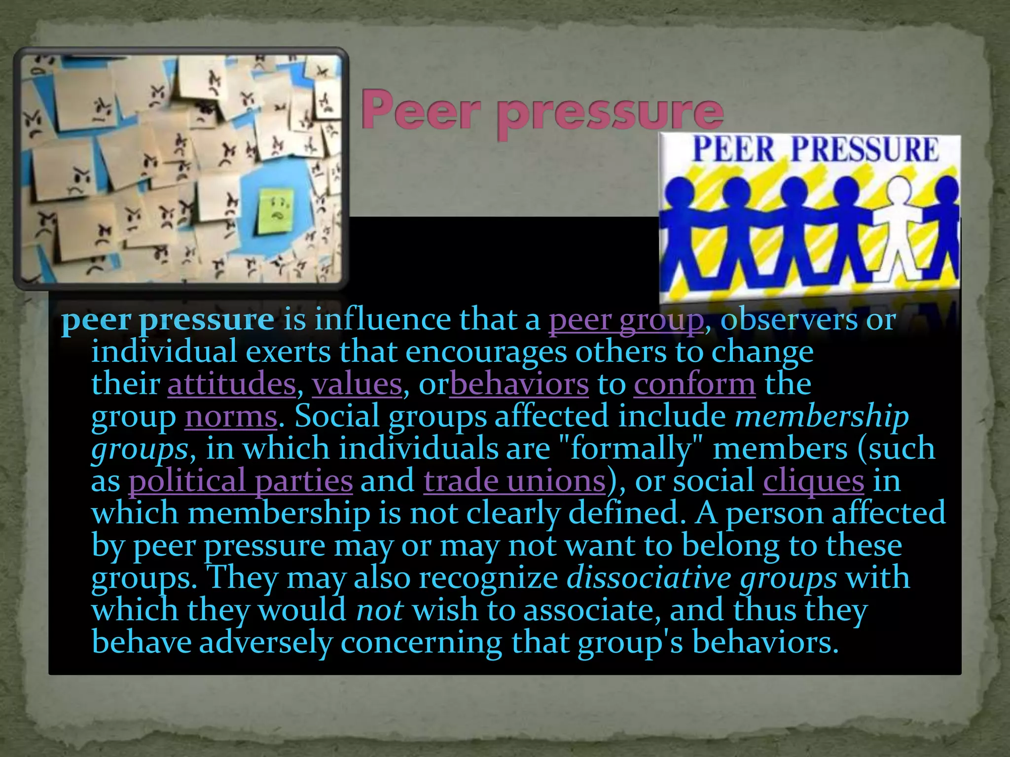 peer pressure is influence that a peer group, observers or
individual exerts that encourages others to change
their attitudes, values, orbehaviors to conform the
group norms. Social groups affected include membership
groups, in which individuals are "formally" members (such
as political parties and trade unions), or social cliques in
which membership is not clearly defined. A person affected
by peer pressure may or may not want to belong to these
groups. They may also recognize dissociative groups with
which they would not wish to associate, and thus they
behave adversely concerning that group's behaviors.
 