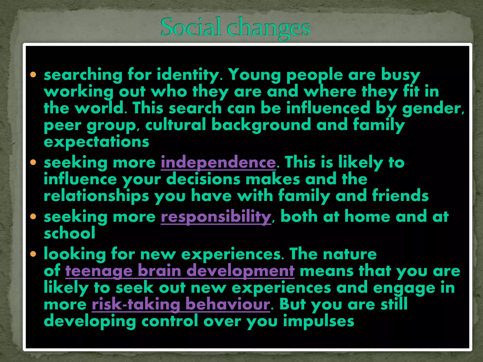  searching for identity. Young people are busy
working out who they are and where they fit in
the world. This search can be influenced by gender,
peer group, cultural background and family
expectations
 seeking more independence. This is likely to
influence your decisions makes and the
relationships you have with family and friends
 seeking more responsibility, both at home and at
school
 looking for new experiences. The nature
of teenage brain development means that you are
likely to seek out new experiences and engage in
more risk-taking behaviour. But you are still
developing control over you impulses
 