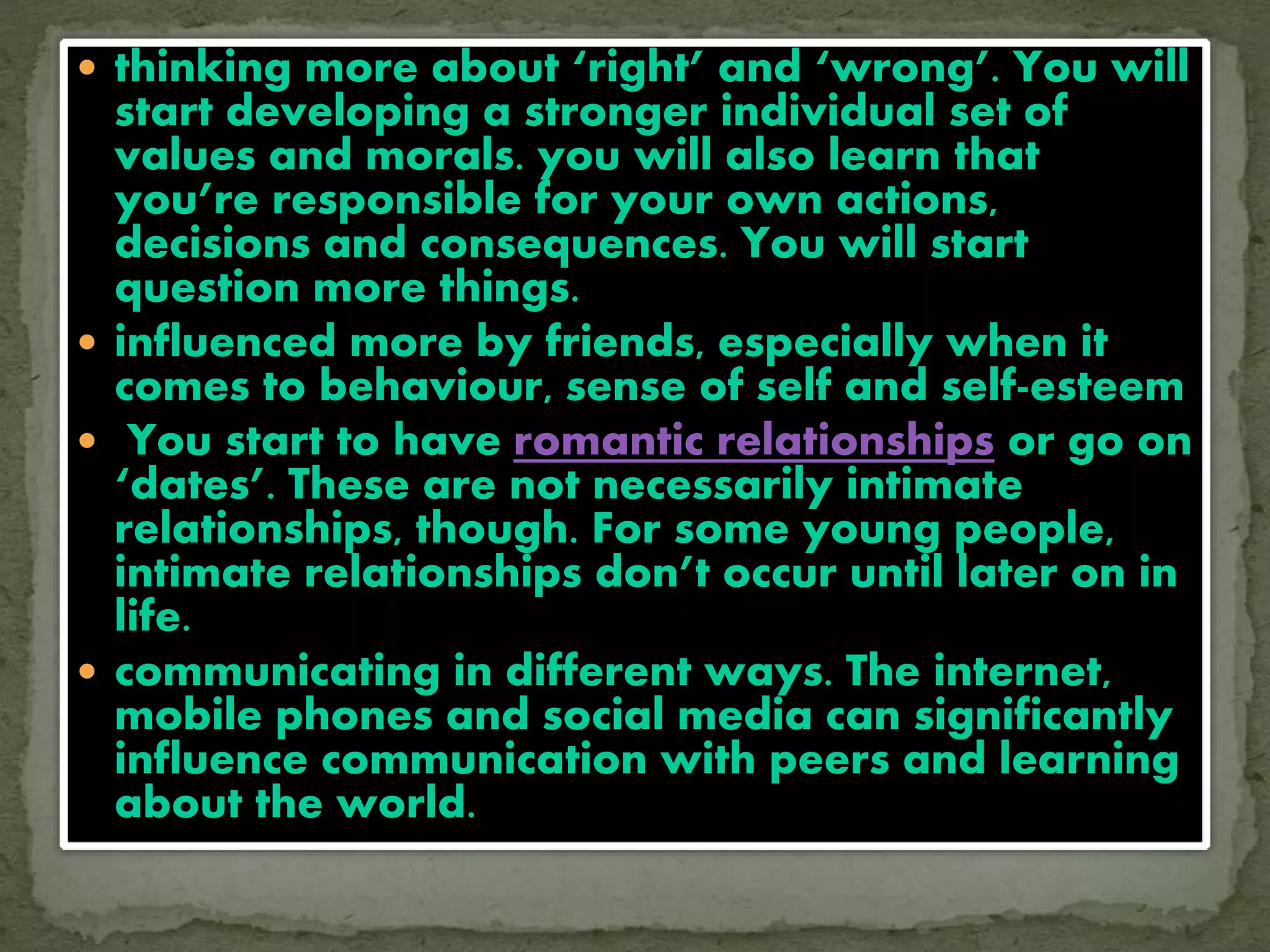  thinking more about ‘right’ and ‘wrong’. You will
start developing a stronger individual set of
values and morals. you will also learn that
you’re responsible for your own actions,
decisions and consequences. You will start
question more things.
 influenced more by friends, especially when it
comes to behaviour, sense of self and self-esteem
 You start to have romantic relationships or go on
‘dates’. These are not necessarily intimate
relationships, though. For some young people,
intimate relationships don’t occur until later on in
life.
 communicating in different ways. The internet,
mobile phones and social media can significantly
influence communication with peers and learning
about the world.
 