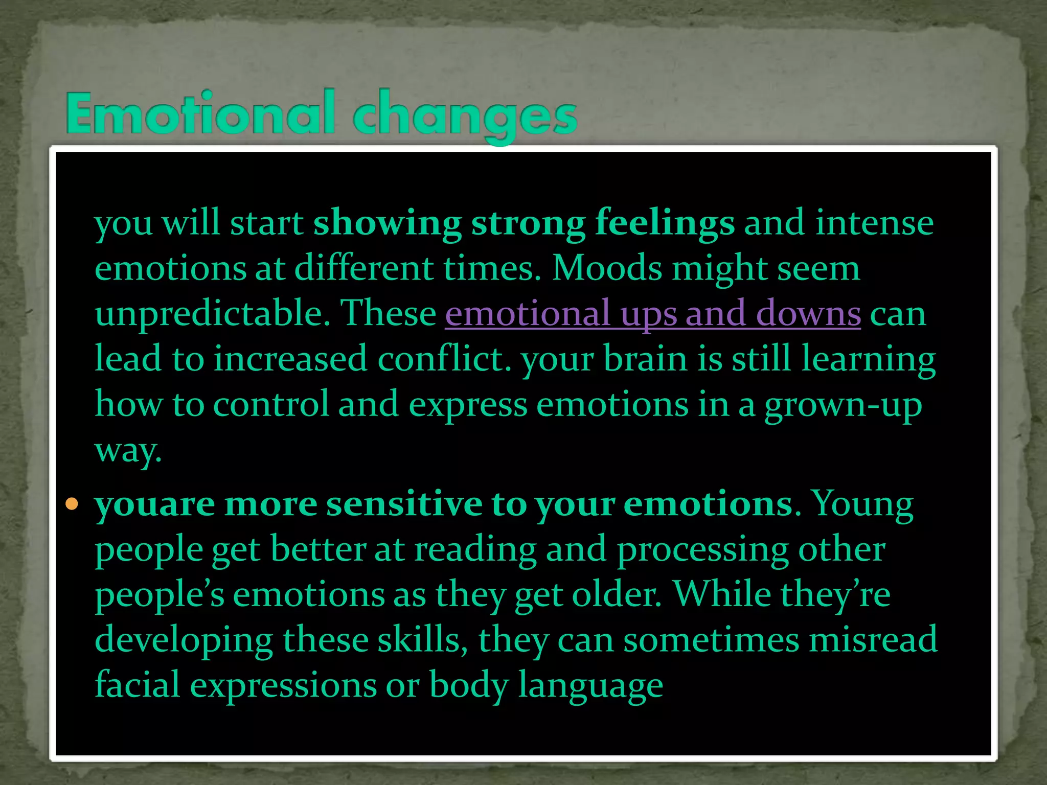 you will start showing strong feelings and intense
emotions at different times. Moods might seem
unpredictable. These emotional ups and downs can
lead to increased conflict. your brain is still learning
how to control and express emotions in a grown-up
way.
 youare more sensitive to your emotions. Young
people get better at reading and processing other
people’s emotions as they get older. While they’re
developing these skills, they can sometimes misread
facial expressions or body language
 