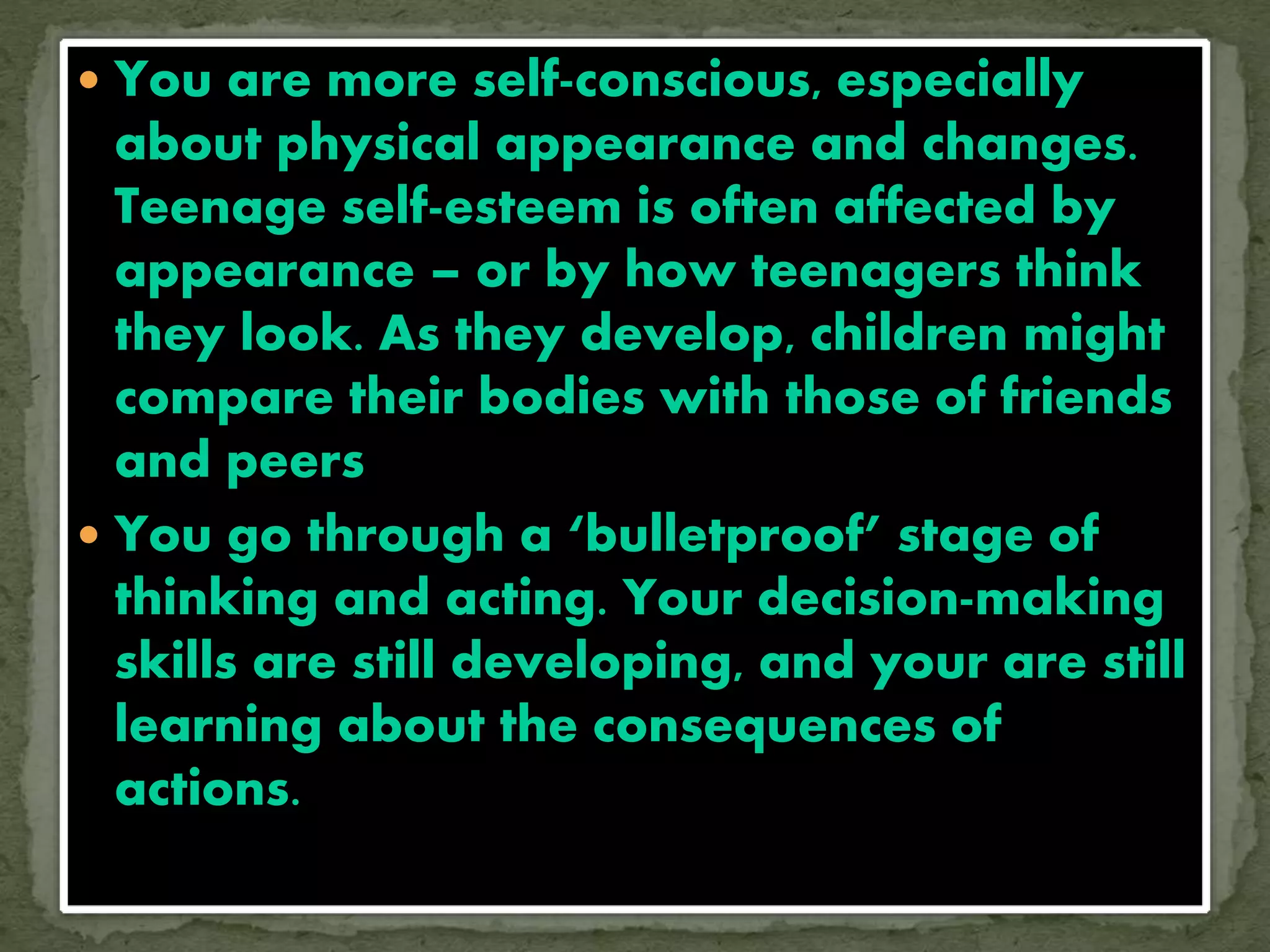  You are more self-conscious, especially
about physical appearance and changes.
Teenage self-esteem is often affected by
appearance – or by how teenagers think
they look. As they develop, children might
compare their bodies with those of friends
and peers
 You go through a ‘bulletproof’ stage of
thinking and acting. Your decision-making
skills are still developing, and your are still
learning about the consequences of
actions.
 