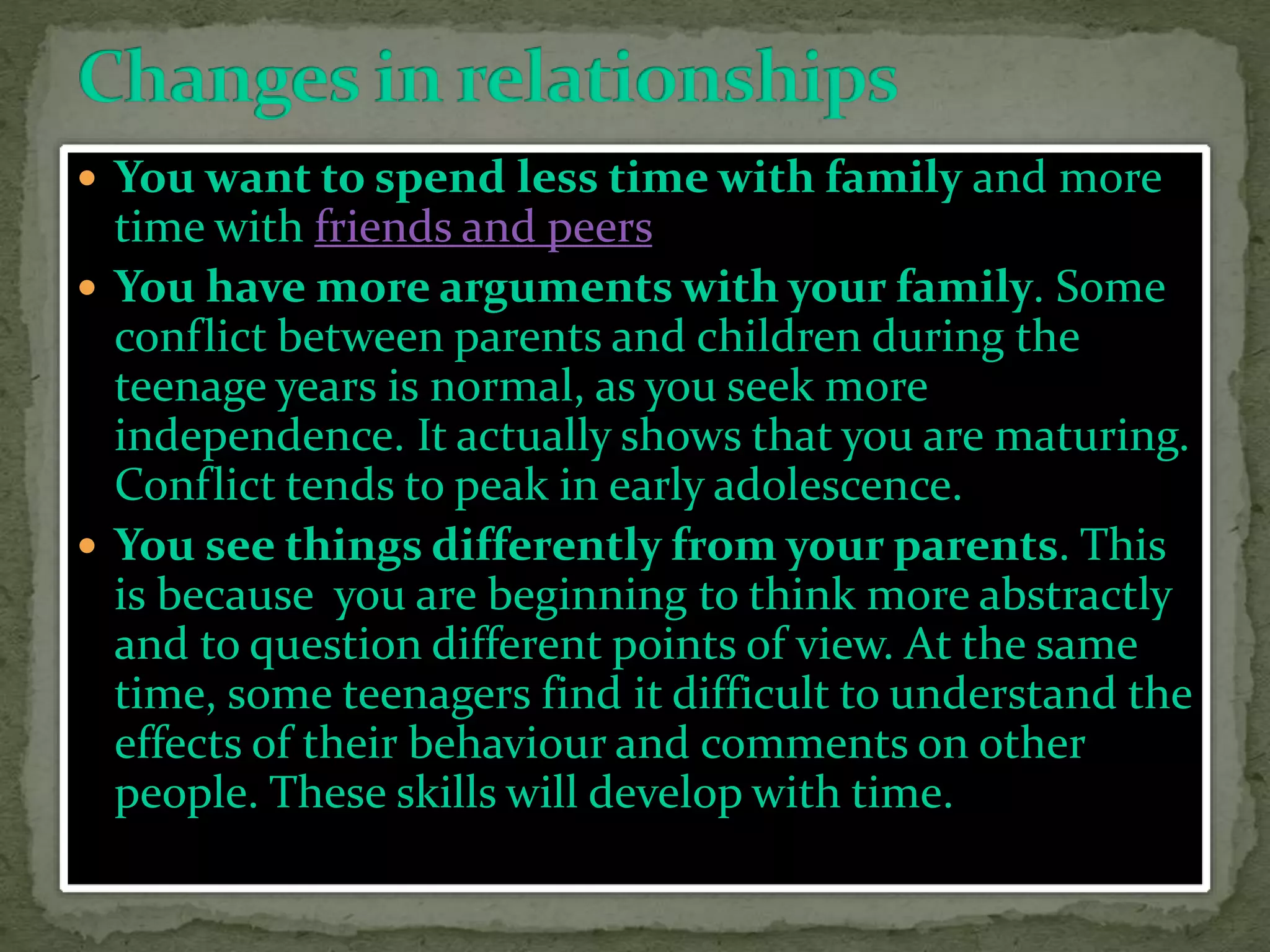  You want to spend less time with family and more
time with friends and peers
 You have more arguments with your family. Some
conflict between parents and children during the
teenage years is normal, as you seek more
independence. It actually shows that you are maturing.
Conflict tends to peak in early adolescence.
 You see things differently from your parents. This
is because you are beginning to think more abstractly
and to question different points of view. At the same
time, some teenagers find it difficult to understand the
effects of their behaviour and comments on other
people. These skills will develop with time.
 