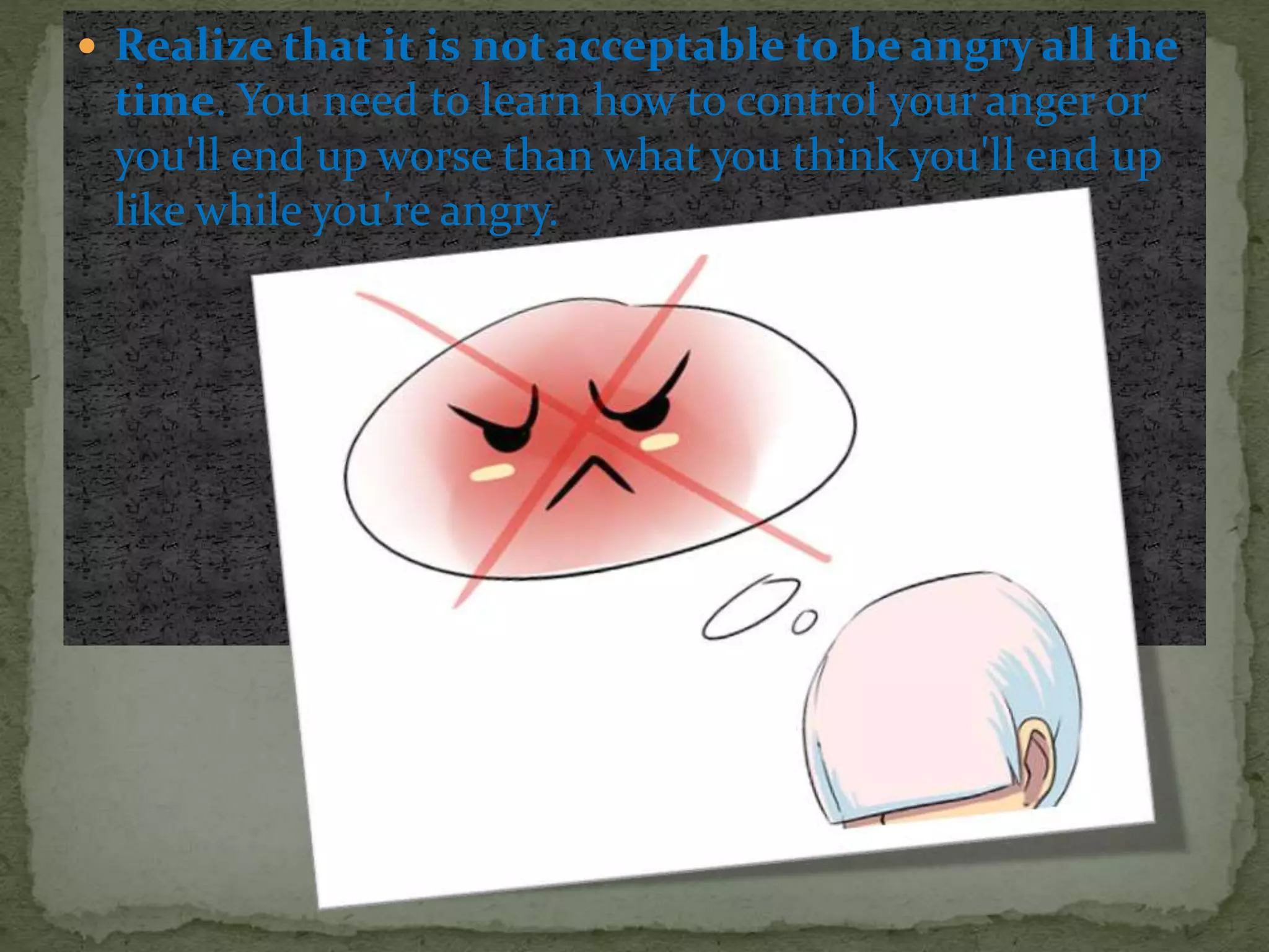  Realize that it is not acceptable to be angry all the
time. You need to learn how to control your anger or
you'll end up worse than what you think you'll end up
like while you're angry.
 