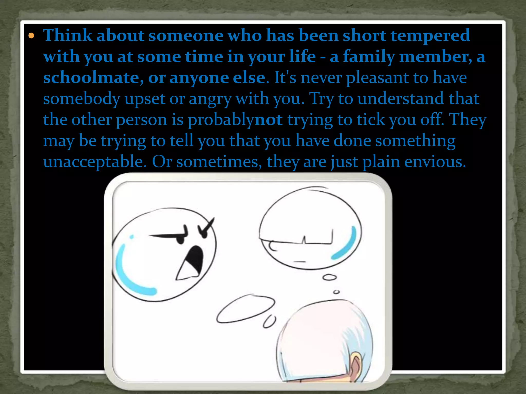  Think about someone who has been short tempered
with you at some time in your life - a family member, a
schoolmate, or anyone else. It's never pleasant to have
somebody upset or angry with you. Try to understand that
the other person is probablynot trying to tick you off. They
may be trying to tell you that you have done something
unacceptable. Or sometimes, they are just plain envious.
 