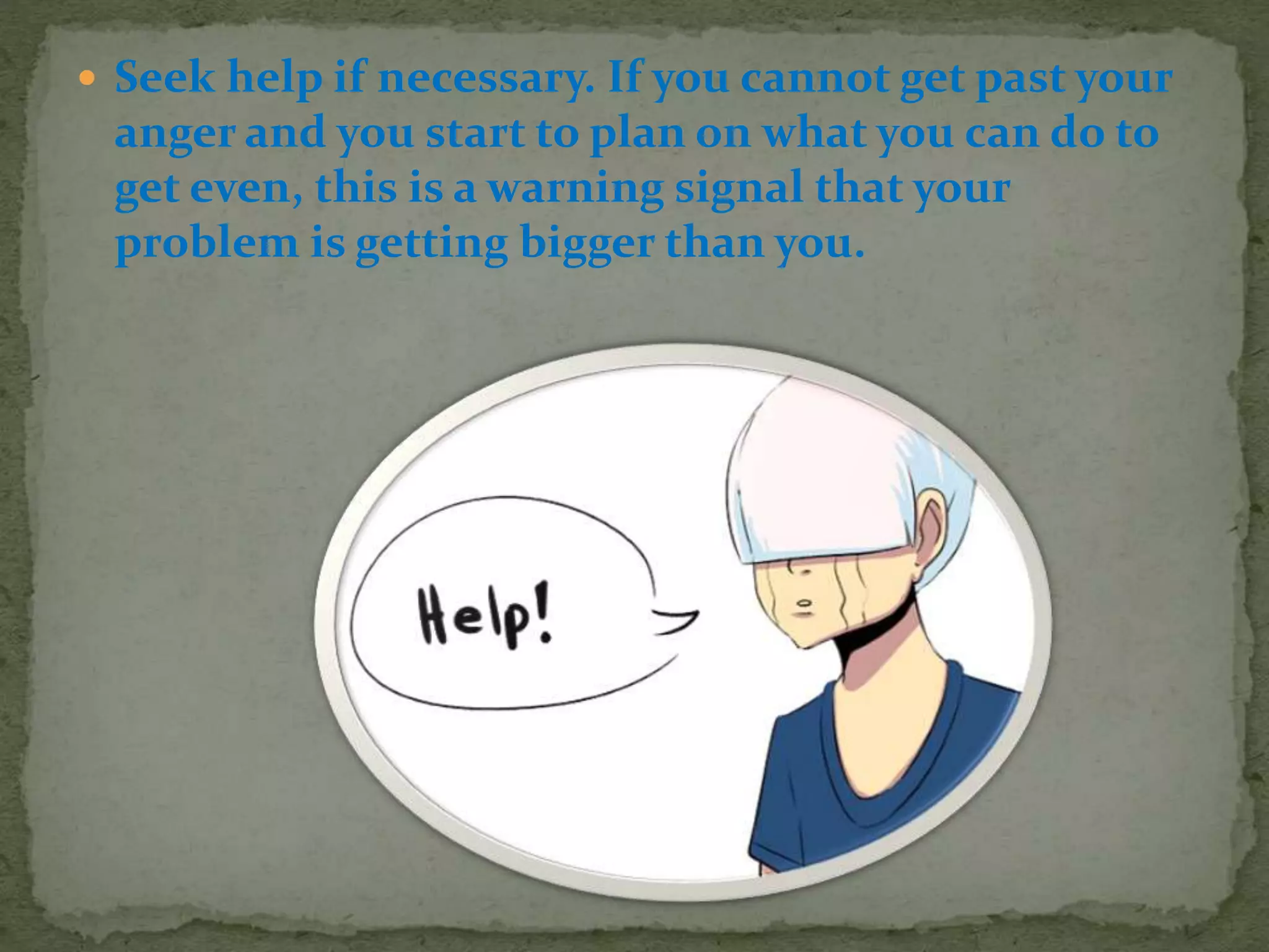  Seek help if necessary. If you cannot get past your
anger and you start to plan on what you can do to
get even, this is a warning signal that your
problem is getting bigger than you.
 