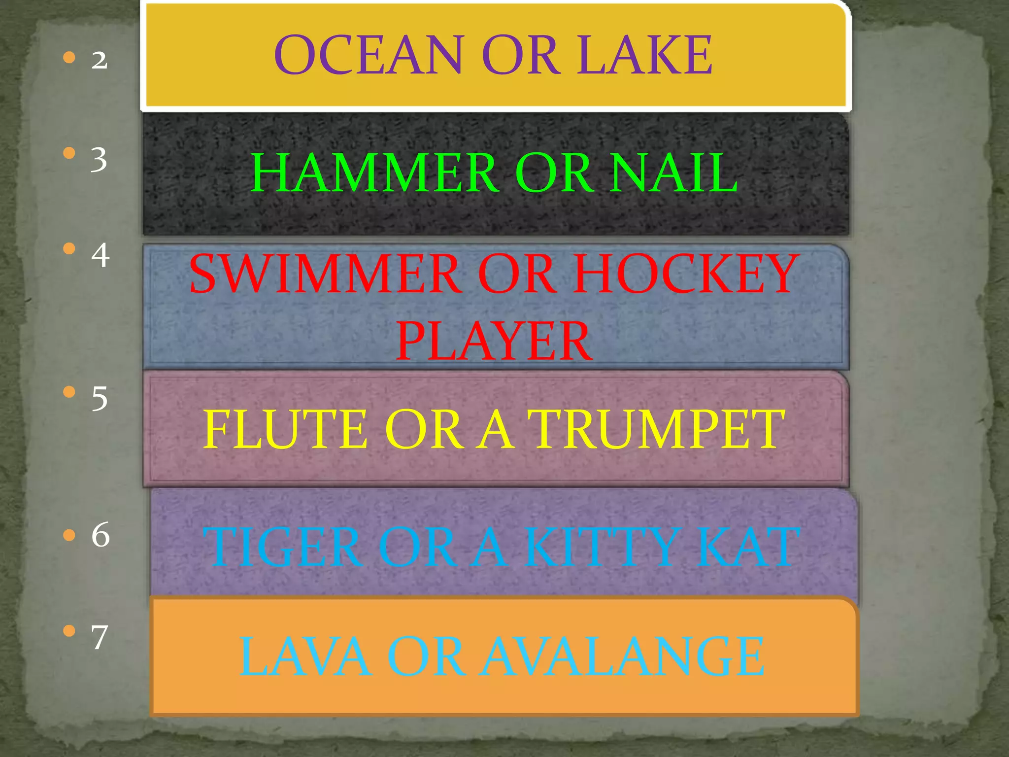  2
 3
 4
 5
 6
 7
HAMMER OR NAIL
SWIMMER OR HOCKEY
PLAYER
FLUTE OR A TRUMPET
OCEAN OR LAKE
TIGER OR A KITTY KAT
LAVA OR AVALANGE
 