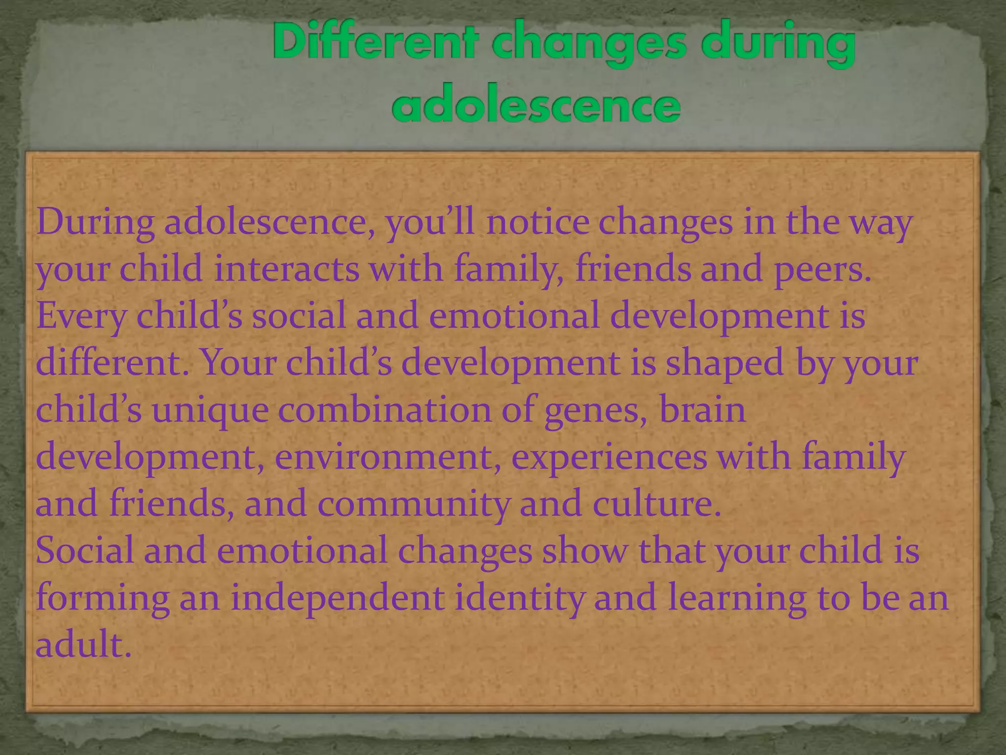 During adolescence, you’ll notice changes in the way
your child interacts with family, friends and peers.
Every child’s social and emotional development is
different. Your child’s development is shaped by your
child’s unique combination of genes, brain
development, environment, experiences with family
and friends, and community and culture.
Social and emotional changes show that your child is
forming an independent identity and learning to be an
adult.
 