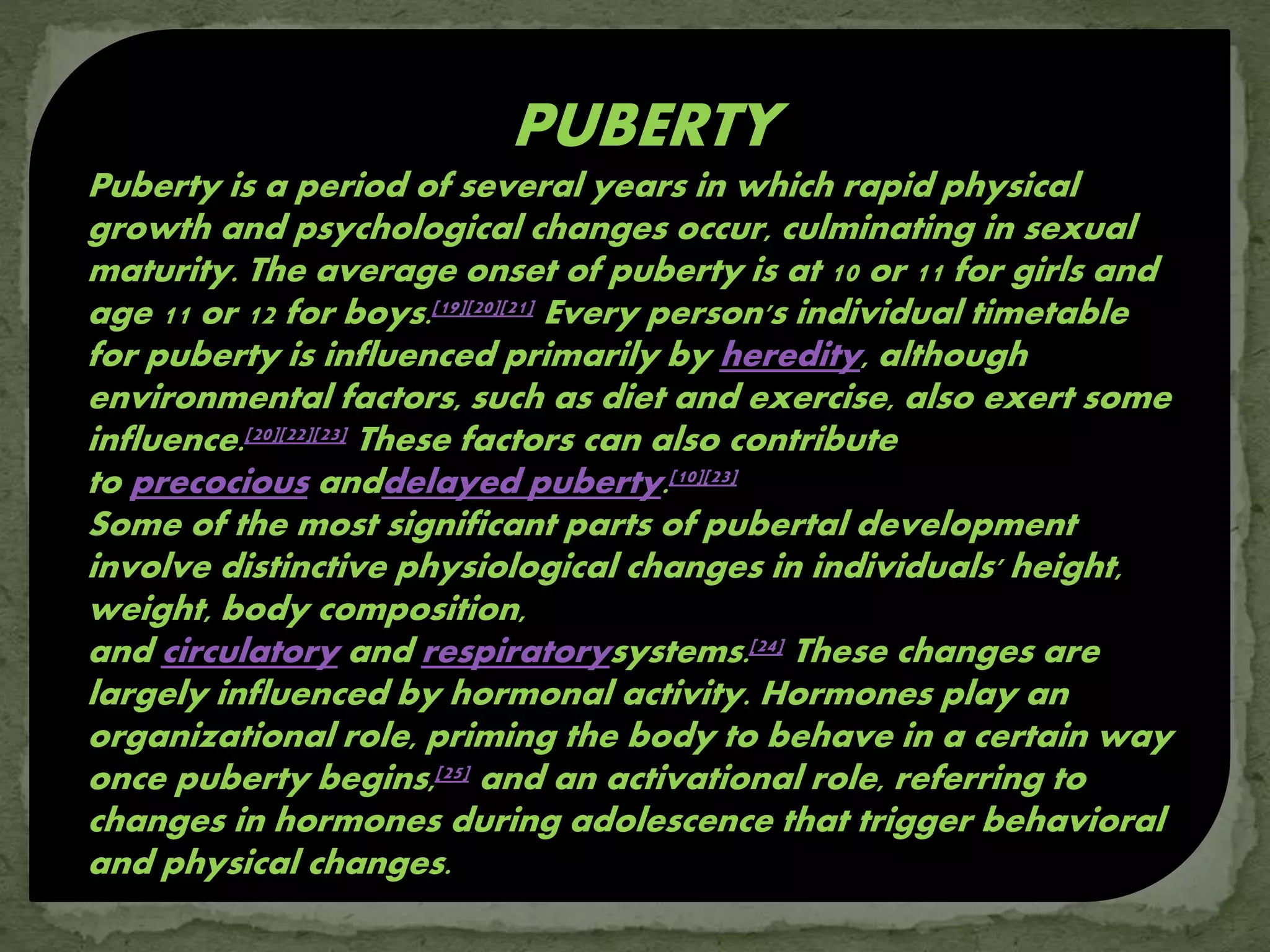 PUBERTY
Puberty is a period of several years in which rapid physical
growth and psychological changes occur, culminating in sexual
maturity. The average onset of puberty is at 10 or 11 for girls and
age 11 or 12 for boys.[19][20][21] Every person's individual timetable
for puberty is influenced primarily by heredity, although
environmental factors, such as diet and exercise, also exert some
influence.[20][22][23] These factors can also contribute
to precocious anddelayed puberty.[10][23]
Some of the most significant parts of pubertal development
involve distinctive physiological changes in individuals' height,
weight, body composition,
and circulatory and respiratorysystems.[24] These changes are
largely influenced by hormonal activity. Hormones play an
organizational role, priming the body to behave in a certain way
once puberty begins,[25] and an activational role, referring to
changes in hormones during adolescence that trigger behavioral
and physical changes.
 
