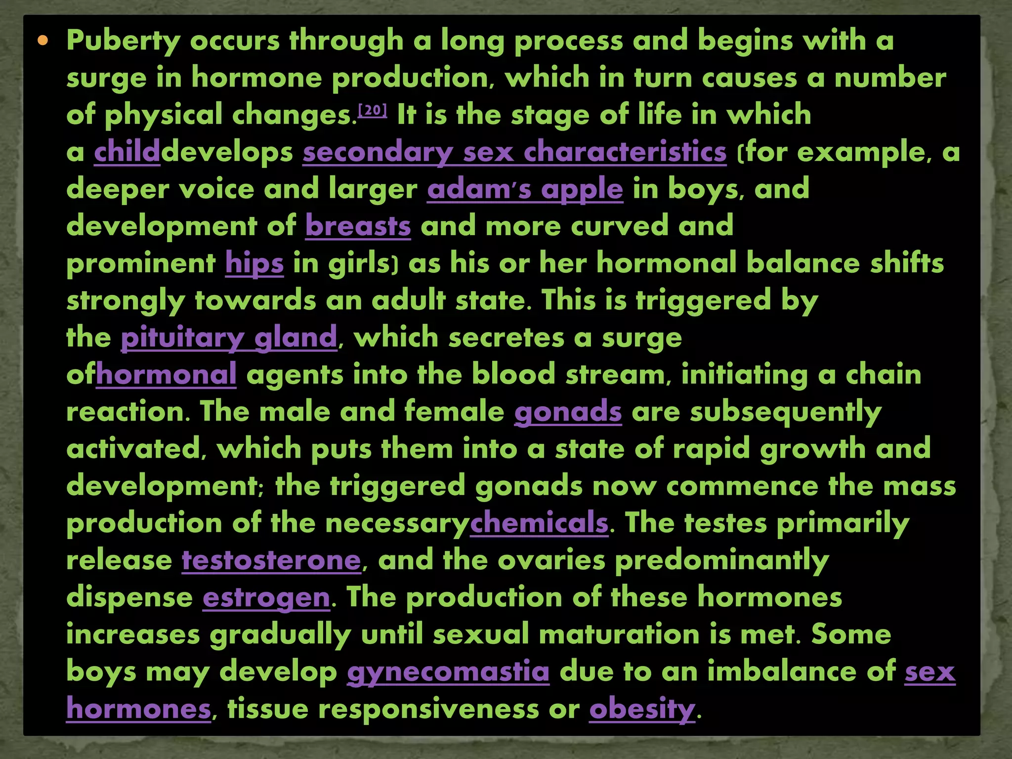  Puberty occurs through a long process and begins with a
surge in hormone production, which in turn causes a number
of physical changes.[20] It is the stage of life in which
a childdevelops secondary sex characteristics (for example, a
deeper voice and larger adam's apple in boys, and
development of breasts and more curved and
prominent hips in girls) as his or her hormonal balance shifts
strongly towards an adult state. This is triggered by
the pituitary gland, which secretes a surge
ofhormonal agents into the blood stream, initiating a chain
reaction. The male and female gonads are subsequently
activated, which puts them into a state of rapid growth and
development; the triggered gonads now commence the mass
production of the necessarychemicals. The testes primarily
release testosterone, and the ovaries predominantly
dispense estrogen. The production of these hormones
increases gradually until sexual maturation is met. Some
boys may develop gynecomastia due to an imbalance of sex
hormones, tissue responsiveness or obesity.
 