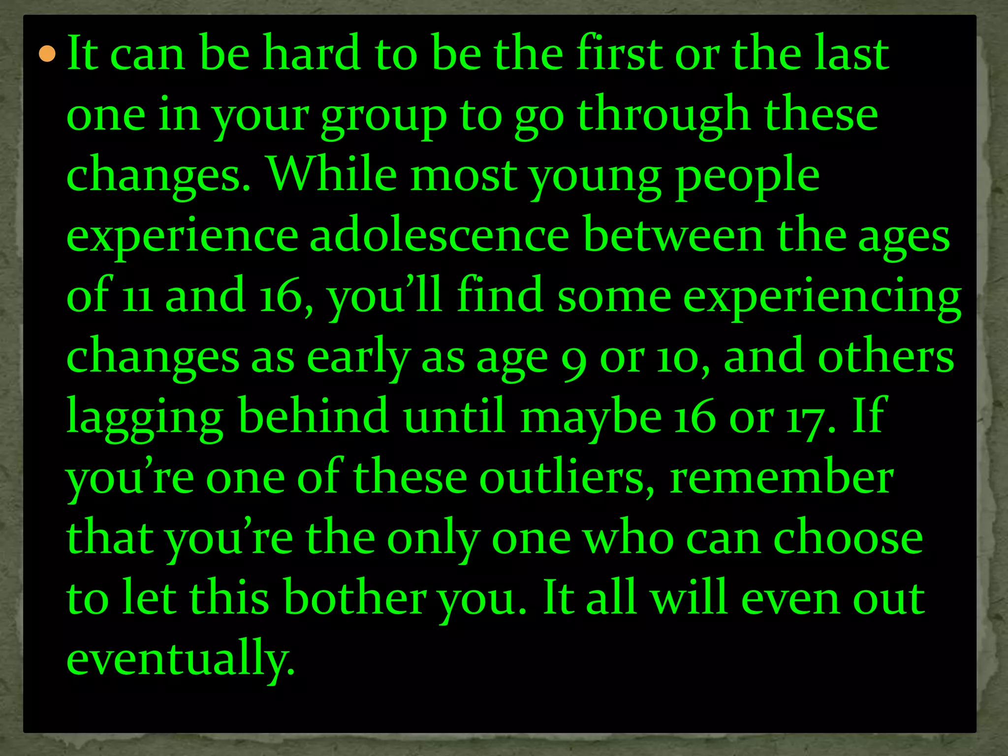  It can be hard to be the first or the last
one in your group to go through these
changes. While most young people
experience adolescence between the ages
of 11 and 16, you’ll find some experiencing
changes as early as age 9 or 10, and others
lagging behind until maybe 16 or 17. If
you’re one of these outliers, remember
that you’re the only one who can choose
to let this bother you. It all will even out
eventually.
 