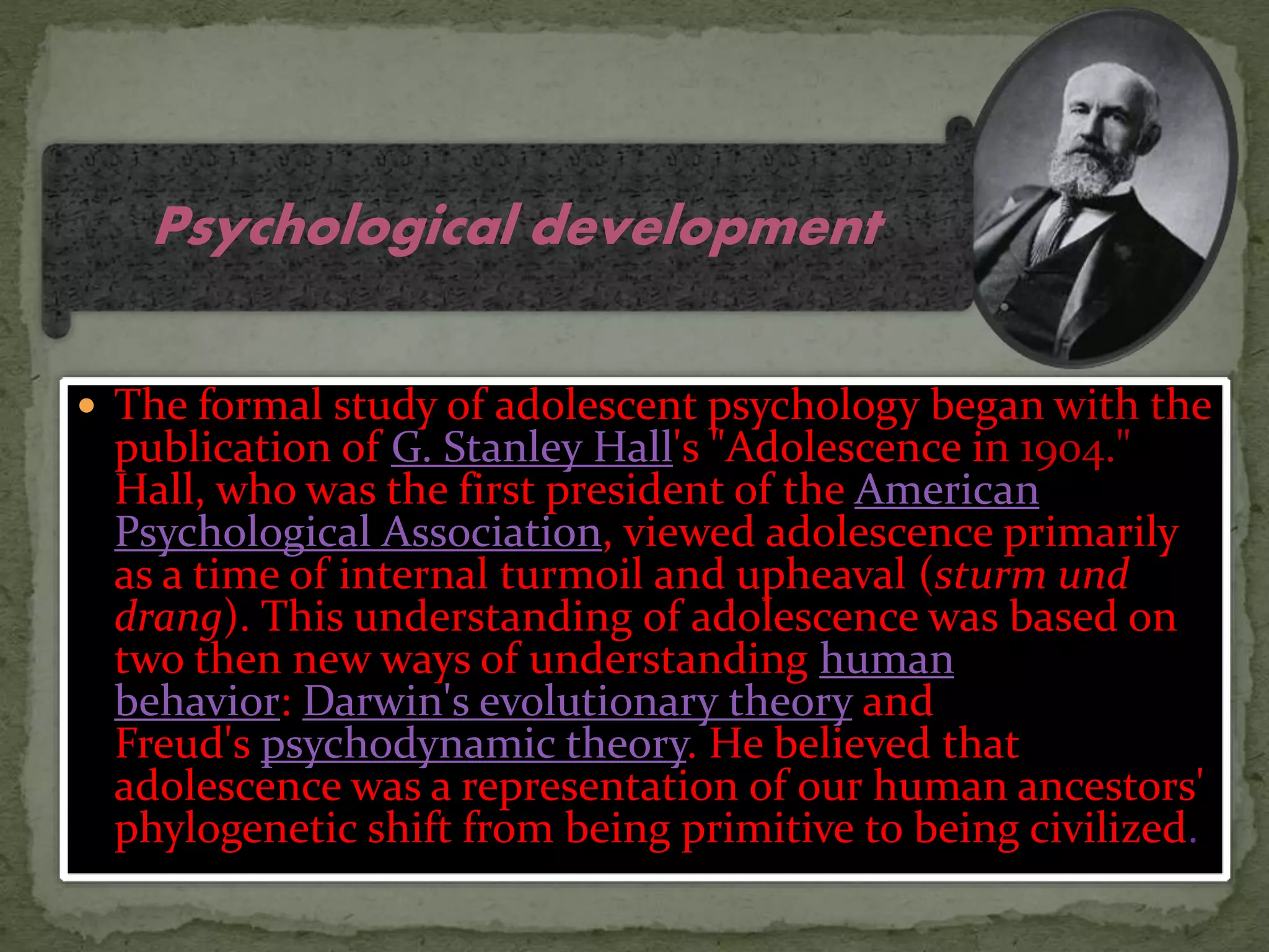  The formal study of adolescent psychology began with the
publication of G. Stanley Hall's "Adolescence in 1904."
Hall, who was the first president of the American
Psychological Association, viewed adolescence primarily
as a time of internal turmoil and upheaval (sturm und
drang). This understanding of adolescence was based on
two then new ways of understanding human
behavior: Darwin's evolutionary theory and
Freud's psychodynamic theory. He believed that
adolescence was a representation of our human ancestors'
phylogenetic shift from being primitive to being civilized.
Psychological development
 