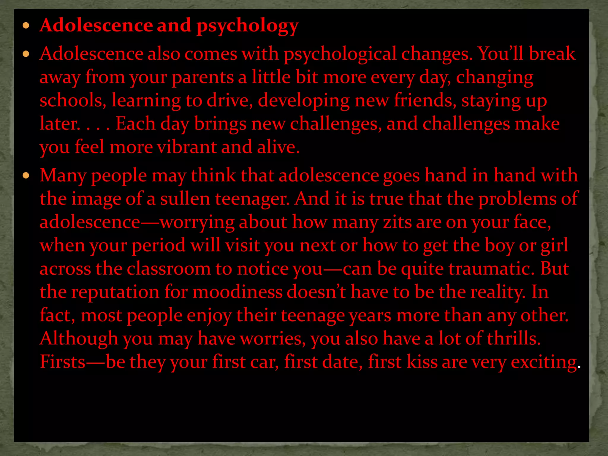  Adolescence and psychology
 Adolescence also comes with psychological changes. You’ll break
away from your parents a little bit more every day, changing
schools, learning to drive, developing new friends, staying up
later. . . . Each day brings new challenges, and challenges make
you feel more vibrant and alive.
 Many people may think that adolescence goes hand in hand with
the image of a sullen teenager. And it is true that the problems of
adolescence—worrying about how many zits are on your face,
when your period will visit you next or how to get the boy or girl
across the classroom to notice you—can be quite traumatic. But
the reputation for moodiness doesn’t have to be the reality. In
fact, most people enjoy their teenage years more than any other.
Although you may have worries, you also have a lot of thrills.
Firsts—be they your first car, first date, first kiss are very exciting.
 