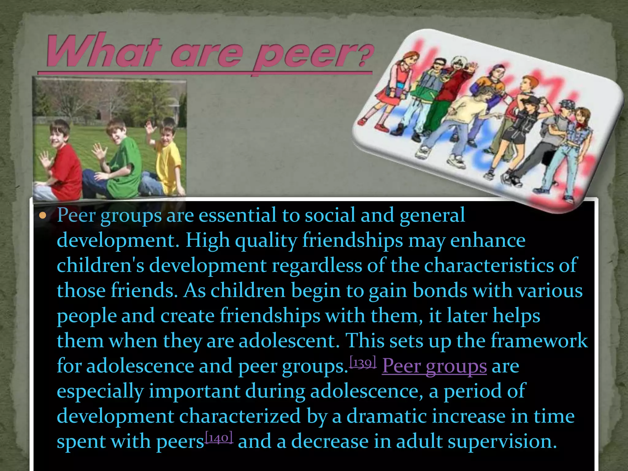  Peer groups are essential to social and general
development. High quality friendships may enhance
children's development regardless of the characteristics of
those friends. As children begin to gain bonds with various
people and create friendships with them, it later helps
them when they are adolescent. This sets up the framework
for adolescence and peer groups.[139] Peer groups are
especially important during adolescence, a period of
development characterized by a dramatic increase in time
spent with peers[140] and a decrease in adult supervision.
 