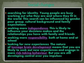  searching for identity. Young people are busy
working out who they are and where they fit in
the world. This search can be influenced by gender,
peer group, cultural background and family
expectations
 seeking more independence. This is likely to
influence your decisions makes and the
relationships you have with family and friends
 seeking more responsibility, both at home and at
school
 looking for new experiences. The nature
of teenage brain development means that you are
likely to seek out new experiences and engage in
more risk-taking behaviour. But you are still
developing control over you impulses
 