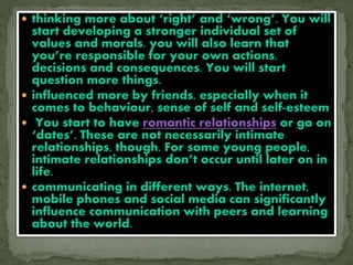  thinking more about ‘right’ and ‘wrong’. You will
start developing a stronger individual set of
values and morals. you will also learn that
you’re responsible for your own actions,
decisions and consequences. You will start
question more things.
 influenced more by friends, especially when it
comes to behaviour, sense of self and self-esteem
 You start to have romantic relationships or go on
‘dates’. These are not necessarily intimate
relationships, though. For some young people,
intimate relationships don’t occur until later on in
life.
 communicating in different ways. The internet,
mobile phones and social media can significantly
influence communication with peers and learning
about the world.
 