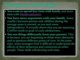  You want to spend less time with family and more
time with friends and peers
 You have more arguments with your family. Some
conflict between parents and children during the
teenage years is normal, as you seek more
independence. It actually shows that you are maturing.
Conflict tends to peak in early adolescence.
 You see things differently from your parents. This
is because you are beginning to think more abstractly
and to question different points of view. At the same
time, some teenagers find it difficult to understand the
effects of their behaviour and comments on other
people. These skills will develop with time.
 