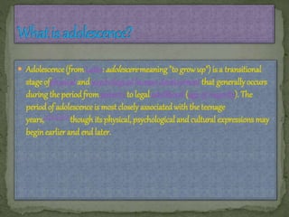  Adolescence (fromLatin: adolesceremeaning "togrowup") is a transitional
stage ofphysical andpsychological humandevelopment that generally occurs
during the periodfrompuberty to legal adulthood (age of majority). The
periodof adolescence is most closely associatedwiththe teenage
years,[3][4][5][6] though its physical, psychological and cultural expressions may
beginearlier and endlater.
 