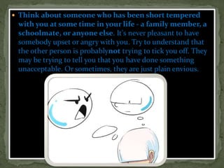  Think about someone who has been short tempered
with you at some time in your life - a family member, a
schoolmate, or anyone else. It's never pleasant to have
somebody upset or angry with you. Try to understand that
the other person is probablynot trying to tick you off. They
may be trying to tell you that you have done something
unacceptable. Or sometimes, they are just plain envious.
 