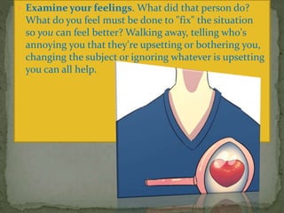  Examine your feelings. What did that person do?
What do you feel must be done to "fix" the situation
so you can feel better? Walking away, telling who's
annoying you that they're upsetting or bothering you,
changing the subject or ignoring whatever is upsetting
you can all help.
 