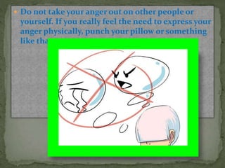  Do not take your anger out on other people or
yourself. If you really feel the need to express your
anger physically, punch your pillow or something
like that.
 