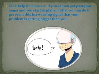  Seek help if necessary. If you cannot get past your
anger and you start to plan on what you can do to
get even, this is a warning signal that your
problem is getting bigger than you.
 