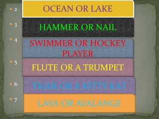  2
 3
 4
 5
 6
 7
HAMMER OR NAIL
SWIMMER OR HOCKEY
PLAYER
FLUTE OR A TRUMPET
OCEAN OR LAKE
TIGER OR A KITTY KAT
LAVA OR AVALANGE
 