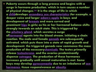  Puberty occurs through a long process and begins with a
surge in hormone production, which in turn causes a number
of physical changes.[20] It is the stage of life in which
a childdevelops secondary sex characteristics (for example, a
deeper voice and larger adam's apple in boys, and
development of breasts and more curved and
prominent hips in girls) as his or her hormonal balance shifts
strongly towards an adult state. This is triggered by
the pituitary gland, which secretes a surge
ofhormonal agents into the blood stream, initiating a chain
reaction. The male and female gonads are subsequently
activated, which puts them into a state of rapid growth and
development; the triggered gonads now commence the mass
production of the necessarychemicals. The testes primarily
release testosterone, and the ovaries predominantly
dispense estrogen. The production of these hormones
increases gradually until sexual maturation is met. Some
boys may develop gynecomastia due to an imbalance of sex
hormones, tissue responsiveness or obesity.
 
