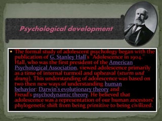  The formal study of adolescent psychology began with the
publication of G. Stanley Hall's "Adolescence in 1904."
Hall, who was the first president of the American
Psychological Association, viewed adolescence primarily
as a time of internal turmoil and upheaval (sturm und
drang). This understanding of adolescence was based on
two then new ways of understanding human
behavior: Darwin's evolutionary theory and
Freud's psychodynamic theory. He believed that
adolescence was a representation of our human ancestors'
phylogenetic shift from being primitive to being civilized.
Psychological development
 