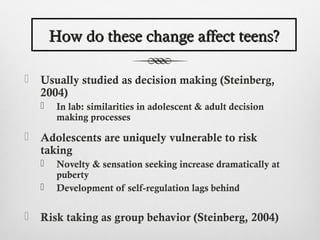 How do these change affect teens?

   Usually studied as decision making (Steinberg,
    2004)
        In lab: similarities in adolescent & adult decision
         making processes

   Adolescents are uniquely vulnerable to risk
    taking
        Novelty & sensation seeking increase dramatically at
         puberty
        Development of self-regulation lags behind

   Risk taking as group behavior (Steinberg, 2004)
 