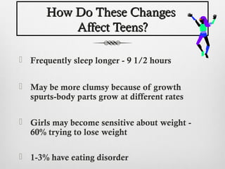 How Do These Changes
           Affect Teens?

 Frequently sleep longer - 9 1/2 hours


 May be more clumsy because of growth
  spurts-body parts grow at different rates

 Girls may become sensitive about weight -
  60% trying to lose weight

 1-3% have eating disorder
 