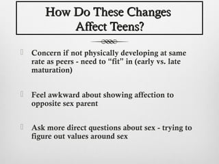 How Do These Changes
            Affect Teens?

   Concern if not physically developing at same
    rate as peers - need to “fit” in (early vs. late
    maturation)


   Feel awkward about showing affection to
    opposite sex parent

   Ask more direct questions about sex - trying to
    figure out values around sex
 