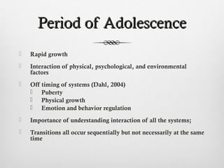 Period of Adolescence
   Rapid growth
   Interaction of physical, psychological, and environmental
    factors
   Off timing of systems (Dahl, 2004)
     Puberty
     Physical growth
     Emotion and behavior regulation
   Importance of understanding interaction of all the systems;
   Transitions all occur sequentially but not necessarily at the same
    time
 