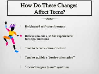 How Do These Changes
    Affect Teens?

   Heightened self-consciousness


   Believes no one else has experienced
    feelings/emotions

   Tend to become cause-oriented

   Tend to exhibit a “justice orientation”


   “It can’t happen to me” syndrome
 