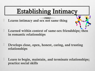 Establishing Intimacy
   Learns intimacy and sex not same thing

   Learned within context of same-sex friendships; then
    in romantic relationships

   Develops close, open, honest, caring, and trusting
    relationships


   Learn to begin, maintain, and terminate relationships;
    practice social skills
 