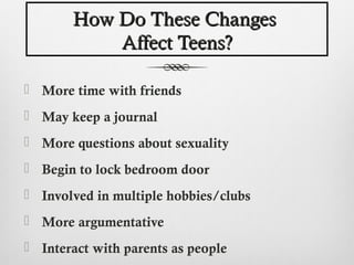 How Do These Changes
           Affect Teens?

 More time with friends
 May keep a journal
 More questions about sexuality
 Begin to lock bedroom door
 Involved in multiple hobbies/clubs
 More argumentative
 Interact with parents as people
 