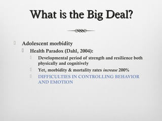 What is the Big Deal?

   Adolescent morbidity
       Health Paradox (Dahl, 2004):
           Developmental period of strength and resilience both
            physically and cognitively
           Yet, morbidity & mortality rates increase 200%
           DIFFICULTIES IN CONTROLLING BEHAVIOR
            AND EMOTION
 