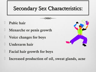 Secondary Sex Characteristics:

 Pubic hair
 Menarche or penis growth
 Voice changes for boys
 Underarm hair
 Facial hair growth for boys
 Increased production of oil, sweat glands, acne
 
