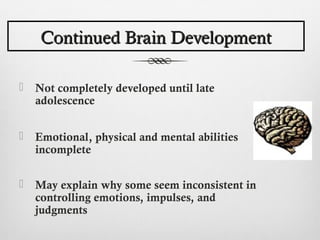 Continued Brain Development

   Not completely developed until late
    adolescence


   Emotional, physical and mental abilities
    incomplete

   May explain why some seem inconsistent in
    controlling emotions, impulses, and
    judgments
 